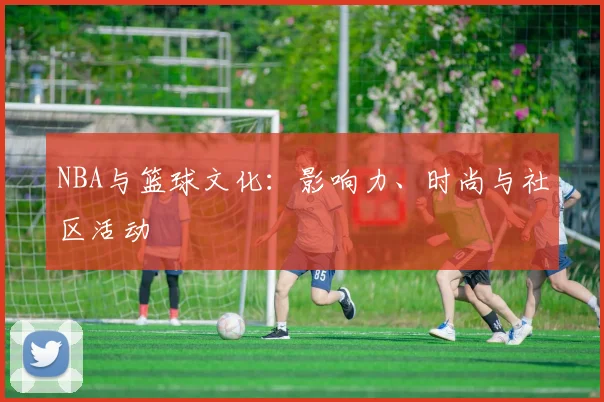 NBA与篮球文化：影响力、时尚与社区活动