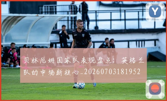 贝林厄姆国家队表现盘点：英格兰队的中场新核心_20260703181952