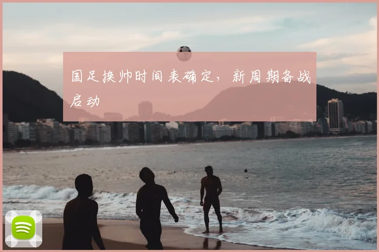 国足换帅时间表确定,新周期备战启动