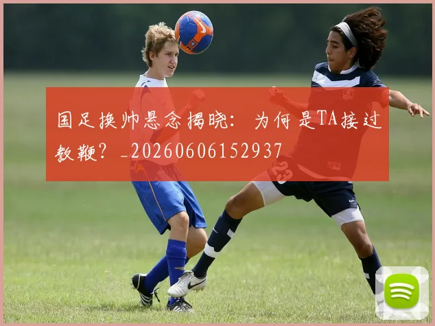 国足换帅悬念揭晓:为何是TA接过教鞭?_20260606152937