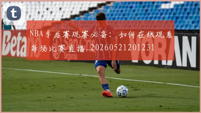 NBA季后赛观赛必备:如何在线观看每场比赛直播_20260521201231