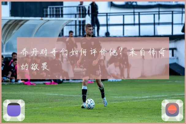 乔丹对手们如何评价他?来自传奇的敬畏