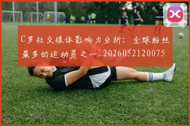 C罗社交媒体影响力分析：全球粉丝最多的运动员之一_20260521200756
