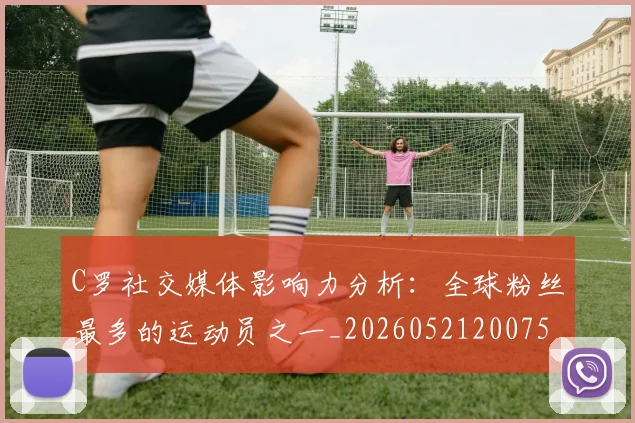C罗社交媒体影响力分析：全球粉丝最多的运动员之一_20260521200756