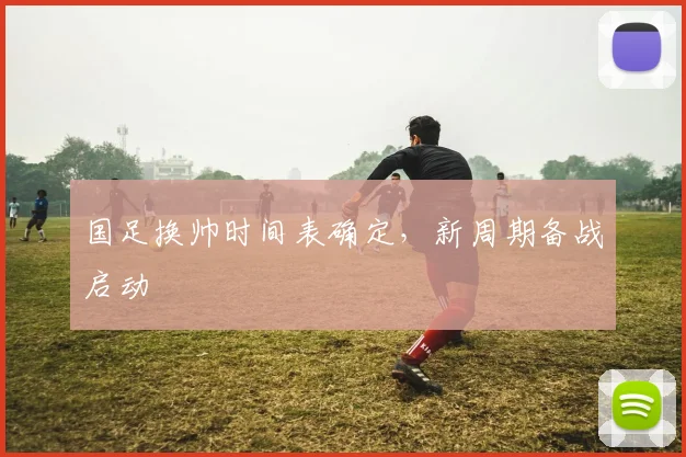 国足换帅时间表确定，新周期备战启动