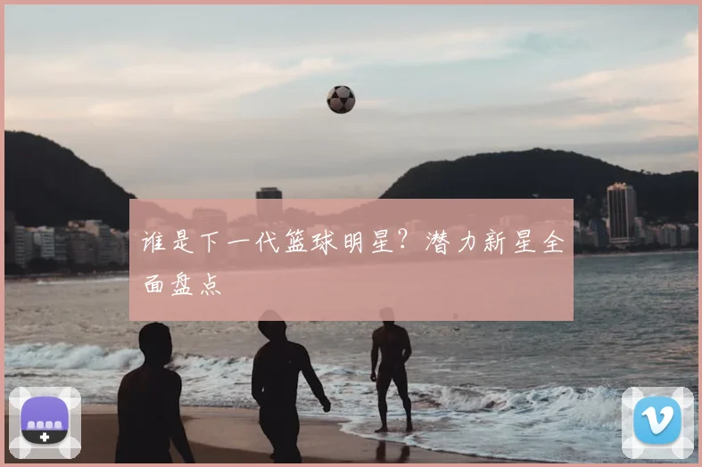 谁是下一代篮球明星？潜力新星全面盘点
