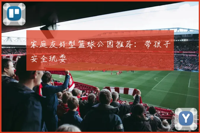 家庭友好型篮球公园推荐：带孩子安全玩耍