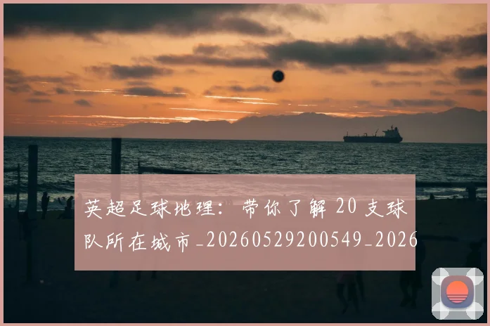 英超足球地理：带你了解 20 支球队所在城市_20260529200549_20260702174747