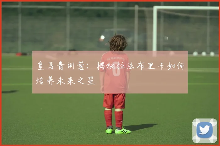 皇马青训营：揭秘拉法布里卡如何培养未来之星