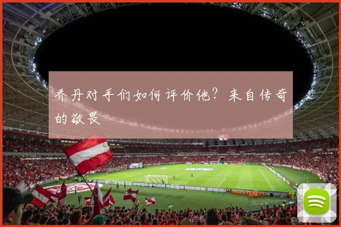 乔丹对手们如何评价他？来自传奇的敬畏