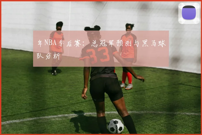 年NBA季后赛：总冠军预测与黑马球队分析
