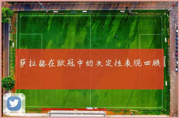 萨拉赫在欧冠中的决定性表现回顾