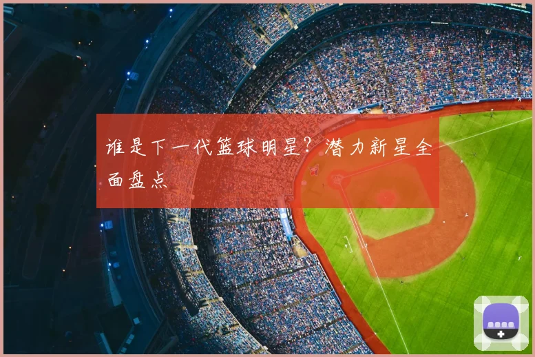 谁是下一代篮球明星?潜力新星全面盘点
